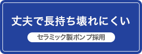 丈夫で長持ち壊れにくい　セラミック製ポンプ採用